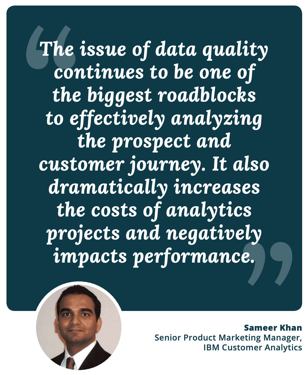 "The issue of data quality continues to be one of the biggest roadblocks to effectively analyzing the prospect and customer journey. It also dramatically increases the costs of analytics projects and negatively impacts performance." - Sameer Khan, Sr. Product Marketing Manager, IBM Customer Analytics